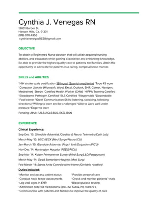 Cynthia J. Venegas RN
12631 Garber St.
Hansen Hills, Ca. 91331
(818) 970-4353
cynthiavenegas0828@gmail.com
OBJECTIVE
To obtain a Registered Nurse position that will utilize acquired nursing
abilities, and education while gaining experience and enhancing knowledge.
Be able to provide the highest quality care to patients and families. Attain the
opportunity to advocate for patients in a caring, compassionate manner.
SKILLS and ABILITIES
*NIH stroke scale certification ​*Bilingual (Spanish read/write)​*Type 45 wpm
*Computer Literate (Microsoft: Word, Excel, Outlook, EHR: Cerner, Nextgen,
Medtrainer) *Etreby *Certified Health Worker (CHW) *HIPPA Training Certified
*Bloodborne Pathogen Certified *BLS Certified​​*Responsible *Dependable
*Fast learner *Great Communication Skills (listening, speaking, following
directions) *Willing to learn and be challenged *Able to work well under
pressure *Eager to learn
Pending: AHA: PALS/ACLS/BLS, EKG, BSN
EXPERIENCE
Clinical Experience:
Sep-Dec ‘15: ​Glendale Adventist (Cardiac & Neuro Telemetry/Cath Lab)
March-May ‘15: ​USC KECK (Med-Surge/Neuro ICU)
Jan-March ‘15: ​Glendale Adventist (Psych Unit/Outpatient/PICU)
Nov-Dec ‘14: H​untington Hospital (PEDS/PICU)
Sep-Nov ‘14: ​Kaiser Permanente Sunset (Med-Surg/L&D/Postpartum)
March-May ‘14: ​Good Samaritan Hospital (Med-Surg)
Feb-March ‘14: ​Santa Anita Convalescent Home (Geriatric rotation)
Duties included:
*Monitor and assess patient status *Provide personal care
*Conduct head to toe assessments *Check and monitor patients’ vitals
*Log vital signs in EHR *Blood glucose testing
*Administer ordered medications (oral, IM, SubQ, IV), start IV’s
*Communicate with patients and families to improve the quality of care
 