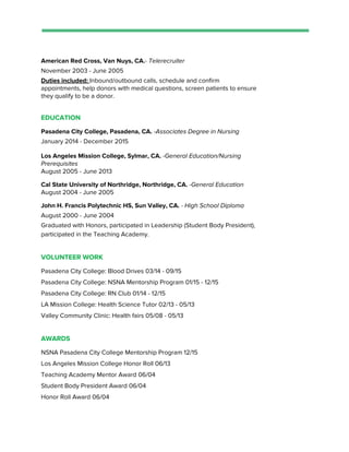 American Red Cross, Van Nuys, CA.​- Telerecruiter
November 2003 - June 2005
Duties included: ​Inbound/outbound calls, schedule and confirm
appointments, help donors with medical questions, screen patients to ensure
they qualify to be a donor.
EDUCATION
Pasadena City College, Pasadena, CA. ​-Associates Degree in Nursing
January 2014 - December 2015
Los Angeles Mission College, Sylmar, CA. ​-General Education/Nursing
Prerequisites
August 2005 - June 2013
Cal State University of Northridge, Northridge, CA. ​-General Education
August 2004 - June 2005
John H. Francis Polytechnic HS, Sun Valley, CA. ​- High School Diploma
August 2000 - June 2004
Graduated with Honors, participated in Leadership (Student Body President),
participated in the Teaching Academy.
VOLUNTEER WORK
Pasadena City College: Blood Drives 03/14 - 09/15
Pasadena City College: NSNA Mentorship Program 01/15 - 12/15
Pasadena City College: RN Club 01/14 - 12/15
LA Mission College: Health Science Tutor 02/13 - 05/13
Valley Community Clinic: Health fairs 05/08 - 05/13
AWARDS
NSNA Pasadena City College Mentorship Program 12/15
Los Angeles Mission College Honor Roll 06/13
Teaching Academy Mentor Award 06/04
Student Body President Award 06/04
Honor Roll Award 06/04
 