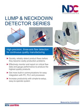 LUMP & NECKDOWN
DETECTOR SERIES
► 	Quickly, reliably detect product flaws before
they become costly production problems
► 	Effectively monitor and report on critical flaw
data and gauge performance to produce the
highest quality products
► 	Get more built-in communications for easy
integration with PC, PLC and processes
► 	Increase productivity with simple-to-setup,
easy-to-operate system
Measured by Commitment
BETA LaserMike
High-precision, three-axis flaw detection
for continuous quality manufacturing
 