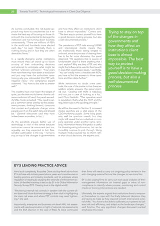 20 Towards True KYC: Technological Innovations in Client Due Diligence
As Correia concluded, the risk-based ap-
proach may have its complexities but it re-
mains the best way of focusing on those cli-
ents with the most potential to damage the
institution and not turning down business
unnecessarily. “There are millions of PEPs
in the world and hundreds more elected
each day,” he said. “Normally there is
nothing wrong and in fact they are often
desirable clients.”
In a rapidly-changing world, institutions
must ensure they can stand up to future
scrutiny of their onboarding decisions
and attempt to anticipate what might be
termed “unknown unknowns”. “Four years
from now there may have been a revolution
and you may have the authorities ques-
tioning why you onboarded this PEP with
negative news,” one compliance expert
observed. “You have to be able to answer
well.”
The wealthy have ever been the target of
spite, yet the wise would never dismiss ad-
verse media out of hand, the panel warned.
As Mike Toole remarked: “You need to ap-
ply a common sense overlay to the assess-
ment process, thinking forward, conscious
that context and goalposts change; some
people aren’t on the watch lists and should
be.” (Several executives said they have
indeed seen anomalies, in fact.)
As the panellists argued, better use of
technology is vital in this sense because
institutions cannot be omniscient (and nor,
arguably, are they expected to be). Rea-
sonable justification is the key. “Trying to
stay on top of the changes in governments
and how they affect an institution’s client
base is almost impossible,” Correia said.
“The best way to protect yourself is to have
a good decision-making process, but also
a well-documented process.”
The prevalence of PEP risks among UHNW
and international clients means they
are traditionally those taking longest to
onboard, since the process of clearing them
has to be far more discursive, the panel
observed. “It’s questions like: Is source of
funds/wealth clear? Is there anything that I
can’t explain? Why are they a PEP, and why
might that influence be used to their benefit
in ways that would cause issues,” said Kirby.
“You can’t really have a checklist with PEPs,
you have to find the answers to those ques-
tions and then delve further.”
While institutions no doubt crave certi-
tude, the crux of the matter is that there are
seldom simple answers, the panel point-
ed out. “Dealing with PEPs is nebulous
and not just a case of looking at a list,”
said Chris Hamblin. “The operative word
is reputation: that’s what the FATF and the
regulation says is the guiding principle.”
As will be discussed in Section 3, increased
media searches are a vital piece of the
CDD/marketing puzzle. Some blog posts
may well be specious overall, but they
might still reveal that an individual or com-
pany operates under another name. Simi-
larly, information-heavy Wikipedia is useful
for disambiguating information, but can be
incredibly onerous to pick through. Using
multiple media sources has to inform rath-
er than cloud decisions, the experts said.
Amid such complexity, Roopalee Dave said top-level advice from
EY is to liaise with industry associations, peers and consultancies on
leading practice and industry standards, and to anticipate where
regulation is heading by studying the rationale of enforcement ac-
tions. (A detailed roadmap is set out by EY in its Global Information
Security Survey 2015, Creating trust in the digital world).
“Reviewing internal risk controls in tandem with the current cli-
ent base and future business strategy is then vital in highlighting
the main risk areas and where PEP controls may need tighten-
ing,” she said.
Importantly, enterprise and business unit-level AML risk assess-
ments will need examination in light of national risk assessments
and the ESA Opinion in the case of MLD IV, Dave continued;
then firms will need to carry out ongoing policy reviews in line
with changing external factors like changes to sanctions lists.
EY is also urging firms to carry out root cause analyses of their
management information on internal gaps or areas of non-
compliance to identify where process, monitoring and control
checks or training interventions are needed.
Ultimately, the experts argued that institutions have to empow-
er themselves to cope with the finely balanced decisions they
are having to make as they respond to both internal and exter-
nal shifts. “You have to be able to calibrate your systems to bal-
ance risk and efficiency, and adapt as the landscape changes,”
said Tonchia. The very significant changes discussed overleaf
emphasise this need.
EY’S LEADING PRACTICE ADVICE
Trying to stay on top
of the changes in
governments and
how they affect an
institution’s client
base is almost
impossible. The best
way to protect
yourself is to have a
good decision-making
process, but also a
well-documented
process.
 