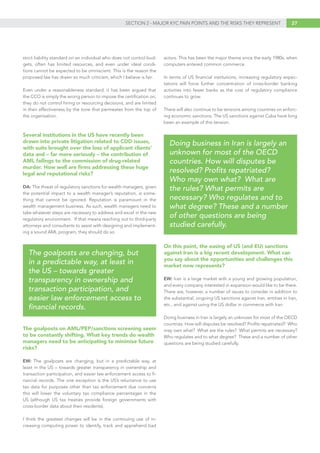 27SECTION 2 - MAJOR KYC PAIN POINTS AND THE RISKS THEY REPRESENT
strict liability standard on an individual who does not control bud-
gets, often has limited resources, and even under ideal condi-
tions cannot be expected to be omniscient. This is the reason the
proposed law has drawn so much criticism, which I believe is fair.
Even under a reasonableness standard, it has been argued that
the CCO is simply the wrong person to impose the certification on;
they do not control hiring or resourcing decisions, and are limited
in their effectiveness by the tone that permeates from the top of
the organisation.
Several institutions in the US have recently been
drawn into private litigation related to CDD issues,
with suits brought over the loss of applicant clients’
data and – far more seriously – the contribution of
AML failings to the commission of drug-related
murder. How well are firms addressing these huge
legal and reputational risks?
DA: The threat of regulatory sanctions for wealth managers, given
the potential impact to a wealth manager’s reputation, is some-
thing that cannot be ignored. Reputation is paramount in the
wealth management business. As such, wealth managers need to
take whatever steps are necessary to address and excel in the new
regulatory environment. If that means reaching out to third-party
attorneys and consultants to assist with designing and implement-
ing a sound AML program, they should do so.
The goalposts on AML/PEP/sanctions screening seem
to be constantly shifting. What key trends do wealth
managers need to be anticipating to minimise future
risks?
EW: The goalposts are changing, but in a predictable way, at
least in the US – towards greater transparency in ownership and
transaction participation, and easier law enforcement access to fi-
nancial records. The one exception is the US’s reluctance to use
tax data for purposes other than tax enforcement due concerns
this will lower the voluntary tax compliance percentages in the
US (although US tax treaties provide foreign governments with
cross-border data about their residents).
I think the greatest changes will be in the continuing use of in-
creasing computing power to identify, track and apprehend bad
actors. This has been the major theme since the early 1980s, when
computers entered common commerce.
In terms of US financial institutions, increasing regulatory expec-
tations will force further concentration of cross-border banking
activities into fewer banks as the cost of regulatory compliance
continues to grow.
There will also continue to be tensions among countries on enforc-
ing economic sanctions. The US sanctions against Cuba have long
been an example of this tension.
On this point, the easing of US (and EU) sanctions
against Iran is a big recent development. What can
you say about the opportunities and challenges this
market now represents?
EW: Iran is a large market with a young and growing population,
and every company interested in expansion would like to be there.
There are, however, a number of issues to consider in addition to
the substantial, ongoing US sanctions against Iran, entities in Iran,
etc., and against using the US dollar in commerce with Iran.
Doing business in Iran is largely an unknown for most of the OECD
countries. How will disputes be resolved? Profits repatriated? Who
may own what? What are the rules? What permits are necessary?
Who regulates and to what degree? These and a number of other
questions are being studied carefully.
The goalposts are changing, but
in a predictable way, at least in
the US – towards greater
transparency in ownership and
transaction participation, and
easier law enforcement access to
financial records.
Doing business in Iran is largely an
unknown for most of the OECD
countries. How will disputes be
resolved? Profits repatriated?
Who may own what? What are
the rules? What permits are
necessary? Who regulates and to
what degree? These and a number
of other questions are being
studied carefully.
 