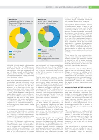 31SECTION 3 – HOW NEW TECHNOLOGIES AID BEST PRACTICE
As Figure 10 shows, wealth managers vary
widely on how often they fully rescreen
their clients: almost half are rescreening
low-risk clients in full only once a year and
just 14% daily; most will run full checks on
high-risk clients monthly and 19% daily.
Policies and procedures clearly differ very
much across the industry.
What level of rescreening frequency con-
stitutes best practice is obviously highly
dependent on the resourcing in place, the
institution’s risk tolerances and the char-
acteristics of its client base. Further com-
plicating the picture, watch list and media
screening typically bifurcate in frequency.
“For the first we see a lot of banks doing it
daily and some weekly; in contrast, for me-
dia searches and the more exhaustive due
diligence they are doing it every twelve
months because they are very labour inten-
sive,” Tonchia said. “This is exactly the pro-
cess we want to automate with smartKYC,
so firms can do the daily or weekly media
checks too.”
Contributors to this report confirmed that
in some parts of the world their institution
media screens clients daily, but elsewhere
this is limited to PEPs only. Correspondingly,
only a tenth of respondents said that media
checks were their firm’s greatest priority.
As Figure 13 illustrates, media searches
are way down the list of wealth managers’
current priorities. There is a strong appe-
tite for increasing the frequency with which
clients are fully screened, however - this
meaning overnight for many. In the near
term, 42% of institutions plan to increase
the frequency of fully screening their client
books in the near term. Almost half (49%)
of respondents would favour daily screen-
ing of all their institution’s clients, adding
to the 14% of institutions for which this is
already the norm.
Tonchia sees wealth managers increas-
ingly coming to the realisation that in to-
day’s 24-hour news, social media imbued
society, media sweeps may be the fastest
means of finding out if danger signals have
emerged – making them a very important,
if apparently somewhat under-used, risk
management tool. “The media is far richer
than watch lists, which means you can ac-
cess more subtle gossip that might whisper
a red flag in your ear,” he said. This, as the
panel observed, allows firms to be far more
proactive in protecting themselves.
“We want to find anything relevant - not
just from a formal KYC perspective, but
from a reputational risk perspective,” said
Dominic Crabb. “It might be that an indi-
vidual isn’t on any sanctions list, but yet still
isn’t someone we want to be associated
with, or they may have been summoned,
but not yet brought to court. We’d be look-
ing to pick that up.”
As well as bringing this risk management
closer to real time, more regular media
screening also helps relationship managers
stay closer to their clients by catching posi-
tive news. “You might find a commercial op-
portunity because something interesting
about your client emerges overnight in the
press, like them having sold a business,”
said Tonchia. “With our tool you can make
media screening faster, and more or less
automatic, to get compliance, operational
and business benefits at the same time.”
The objections of respondents not in favour
of daily screening tended to centre on the
misapprehension that they would then be
dismissing red flags over and over daily,
which of course is not the case. Technology
providers are evidently creating a great deal
of customisability in terms of aligning sys-
tems with individual firm’s risk parameters.
In an ever-shifting regulatory and geopoliti-
cal environment, the ability to reflect chang-
es in compliance policies and procedures
easily within IT is essential. As discussed on
p18, a degree of “fuzzy matching” is desir-
able in searches, but optimal sensitivity lev-
els may need to be refined over time, with
flags up or downgraded according to sense
or policy.
Those fearing that more frequent screen-
ing may create extra work will also be reas-
sured to know that new generation software
is designed not only to reduce workloads
through automation, but also to smooth
them by allowing tasks to be scheduled
according to priority and resourcing.
“We give banks a way to balance their re-
views so they can structure daily reviews to
fill gaps in other work or hold the refresh
if everyone is busy,” said Tonchia. “Or, be-
cause most of it is automatic, you could
instruct the system that investigating some-
one who was green and is now amber be
postponed for a week or so. You can tweak
the queues to balance the workload much
better.”
AUGMENTATION, NOT REPLACEMENT
The technologies discussed in this report
have very impressive capabilities, par-
ticularly in automating previously manual
searches and Straight-Through Processing.
However, the technology specialists and
wealth managers alike were keen to em-
phasise that technology should only ever
be seen as ameliorating expertise. This is
a message that should also be replayed to
secure staff buy-in for new ways of working,
it was said.
“This has always been an intelligence task
and clearly the more tools you have, the
easier it is,” said Spiers. “But then you still
have to have someone at the end of the
process who has a knowledge of the risk
tolerance of the bank, the type of clients
they want to take on and who can decide
yes or no.”
“We are not trying to substitute human
judgement with our tool, but to make it
easy for compliance officers to exercise
their judgement based on automati-
50%
10%
10%
Source of wealth/source
of funds
Watch lists
Adverse media
Connections to sanctioned
countries
FIGURE 13:
Which checks are the greatest
priority for your institution?
30%
13%
42%
Already daily
Yes
No
FIGURE 12:
Does your firm plan to increase the
frequency of fully screening clients
in the near term?
45%
 