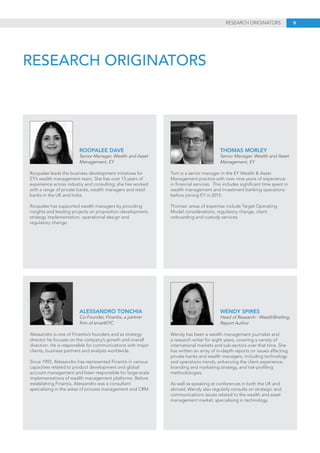 9RESEARCH ORIGINATORS
RESEARCH ORIGINATORS
Roopalee leads the business development initiatives for
EY’s wealth management team. She has over 15 years of
experience across industry and consulting; she has worked
with a range of private banks, wealth managers and retail
banks in the UK and India.
Roopalee has supported wealth managers by providing
insights and leading projects on proposition development,
strategy implementation, operational design and
regulatory change.
ROOPALEE DAVE
Senior Manager, Wealth and Asset
Management, EY
Alessandro is one of Finantix’s founders and as strategy
director he focuses on the company’s growth and overall
direction. He is responsible for communications with major
clients, business partners and analysts worldwide.
Since 1992, Alessandro has represented Finantix in various
capacities related to product development and global
account management and been responsible for large-scale
implementations of wealth management platforms. Before
establishing Finantix, Alessandro was a consultant
specialising in the areas of process management and CRM.
ALESSANDRO TONCHIA
Co-Founder, Finantix, a partner
firm of smartKYC
Tom is a senior manager in the EY Wealth & Asset
Management practice with over nine years of experience
in financial services. This includes significant time spent in
wealth management and investment banking operations
before joining EY in 2015.
Thomas’ areas of expertise include Target Operating
Model considerations, regulatory change, client
onboarding and custody services.
THOMAS MORLEY
Senior Manager, Wealth and Asset
Management, EY
Wendy has been a wealth management journalist and
a research writer for eight years, covering a variety of
international markets and sub-sectors over that time. She
has written an array of in-depth reports on issues affecting
private banks and wealth managers, including technology
and operations trends, enhancing the client experience,
branding and marketing strategy, and risk-profiling
methodologies.
As well as speaking at conferences in both the UK and
abroad, Wendy also regularly consults on strategic and
communications issues related to the wealth and asset
management market, specialising in technology.
WENDY SPIRES
Head of Research - WealthBriefing;
Report Author
 