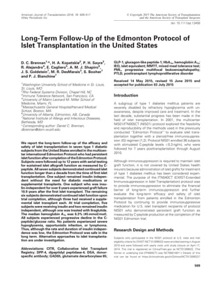 Long-Term Follow-Up of the Edmonton Protocol of
Islet Transplantation in the United States
D. C. Brennan1,
*, H. A. Kopetskie2
, P. H. Sayre3
,
R. Alejandro4
, E. Cagliero5
, A. M. J. Shapiro6
,
J. S. Goldstein7
, M. R. DesMarais3
, S. Booher7
and P. J. Bianchine7
1
Washington University School of Medicine in St. Louis,
St. Louis, MO
2
Rho Federal Systems Division, Chapel Hill, NC
3
Immune Tolerance Network, San Francisco, CA
4
University of Miami Leonard M. Miller School of
Medicine, Miami, FL
5
Massachusetts General Hospital/Harvard Medical
School, Boston, MA
6
University of Alberta, Edmonton, AB, Canada
7
National Institute of Allergy and Infectious Diseases,
Bethesda, MD
Ã
Corresponding author: Daniel C. Brennan,
dbrennan@dom.wustl.edu
We report the long-term follow-up of the efﬁcacy and
safety of islet transplantation in seven type 1 diabetic
subjects from the United States enrolled in the multicen-
ter international Edmonton Protocol who had persistent
isletfunctionaftercompletionoftheEdmontonProtocol.
Subjects were followed up to 12 years with serial testing
for sustained islet allograft function as measured by C-
peptide. All seven subjects demonstrated continuedislet
function longer than a decade from the time of ﬁrst islet
transplantation. One subject remained insulin indepen-
dent without the need for diabetic medications or
supplemental transplants. One subject who was insu-
lin-independent for over 8 years experienced graft failure
10.9 years after the ﬁrst islet transplant. The remaining
six subjects demonstrated continued islet function upon
trial completion, although three had received a supple-
mental islet transplant each. At trial completion, ﬁve
subjects were receiving insulin and two remained insulin
independent, although one was treated with liraglutide.
The median hemoglobin A1c was 6.3% (45mmol/mol).
All subjects experienced progressive decline in the C-
peptide/glucose ratio. No patients experienced severe
hypoglycemia, opportunistic infection, or lymphoma.
Thus, although the rate and duration of insulin indepen-
dence was low, the Edmonton Protocol was safe in the
long term. Alternative approaches to islet transplanta-
tion are under investigation.
Abbreviations: CITR, Collaborative Islet Transplant
Registry; DPP-4, dipeptidyl peptidase-4; DSA, donor-
speciﬁc antibody; GAD65, glutamate decarboxylase 65;
GLP-1, glucagon-like peptide-1; HbA1c, hemoglobin A1c;
IEQ, islet equivalent; MMTT, mixed meal tolerance test;
PML, progressive multifocal leukoencephalopathy;
PTLD, posttransplant lymphoproliferative disorder
Received 14 May 2015, revised 15 June 2015 and
accepted for publication 03 July 2015
Introduction
A subgroup of type 1 diabetes mellitus patients are
severely disabled by refractory hypoglycemia with un-
awareness, despite improved care and treatment. In the
last decade, substantial progress has been made in the
ﬁeld of islet transplantation. In 2001, the multicenter
NIS01/ITN005CT (NIS01) protocol explored the feasibility
and reproducibility of the methods used in the previously
conducted ‘‘Edmonton Protocol’’ to evaluate islet trans-
plantation together with a steroid-free immunosuppres-
sion (IS) regimen (1,2). Protocol NIS01 enrolled 36 subjects
with stimulated C-peptide levels <0.3 ng/mL who were
followed for 7 years posttransplantation through August
2010.
Although immunosuppression is required to maintain islet
graft function, it is not covered by United States health
insurers because administration of islet grafts for treatment
of type 1 diabetes mellitus has been considered experi-
mental. The purpose of the ITN040CT (EXIIST-Extended
Immunosuppression in Islet Transplantation) protocol was
to provide immunosuppression to eliminate the ﬁnancial
barrier of long-term immunosuppression and further
evaluate the long-term efﬁcacy and safety of islet
transplantation from patients enrolled in the Edmonton
Protocol by continuing to provide immunosuppressive
medication for U.S. islet transplant recipients of protocol
NIS01 who demonstrated persistent graft function as
measured by C-peptide production at the completion of the
NIS01 Edmonton trial.
Research Design and Methods
Subjects who participated in the NIS01 protocol at U.S. sites and met
eligibility criteria for EXIIST (NCT 01309022) were enrolled starting in August
2010 and were followed with yearly visits until study closure on April 17,
2014. This trial is registered on ClinicalTrials.gov as NCT01309022. (The
former or underlying trial [ITN005CT] was NCT00014911.) Details of this
trial can be found at https://clinicaltrials.gov/ct2/show/NCT01309022?
509
© Copyright 2015 The American Society of Transplantation
and the American Society of Transplant Surgeons
doi: 10.1111/ajt.13458
American Journal of Transplantation 2016; 16: 509–517
Wiley Periodicals Inc.
 