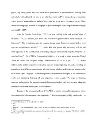 power. By taking people who have never before participated in government and showing them
not only how to get heard, but how to get what they want, CLIPI is leaving these communities
with a sense of accomplishment and confidence that has never before been experienced. There
are several campaigns included in this paper to provide examples of the empowerment strategies
employed by CLIPI.
Also, the Trust for Public Land (“TPL”) can be a vital link in the park activists’ chain of
influence. TPL is a national, non-profit land conservation group with its main offices in San
Francisco.39
This organization uses its expertise in real estate finance to protect land as open
space for recreation and wildlife.40
TPL works with local groups, city and county officials and
other agencies in the identification and funding of park improvement projects along the Los
Angeles River.41
On of TPL’s Conservation Initiatives is to work in cities across the United
States to ensure that everyone enjoys “close-to-home access to a park.”42
TPL works
independently and in conjunction with other agencies in accomplishing its goals, providing an
example of how different organizations, all with varying missions and focus, can work together
to facilitate a park campaign. In its employment of empowerment strategies in the communities
while also facilitating financing of land acquisition when needed, TPL helps to structure,
negotiate and complete the transactions needed to acquire land for park development, a key part
to the success of the Cornfield Park, discussed later.43
Friends of the Los Angeles River (“FoLAR”) is another non-profit organization whose
involvement has led to urban park success stories.44
The group is motivated by a vision of a Los
39
Stanton Kibel, supra, 23 Stan. Envtl. L.J. at 286.
40
Ibid.
41
Ibid.
42
About TPL: The Trust for Public Land, (2005), at http://www.tpl.org/tier2_sa.cfm?folder_id=170.
43
Ibid.
44
Interview with Jan Chatten-Brown, Attorney, Chatten-Brown & Associates, in Los Angeles, Cal. (March 1, 2005)
(“Chatten-Brown”).
10
 