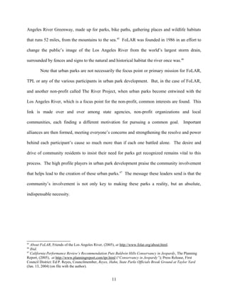Angeles River Greenway, made up for parks, bike paths, gathering places and wildlife habitats
that runs 52 miles, from the mountains to the sea.45
FoLAR was founded in 1986 in an effort to
change the public’s image of the Los Angeles River from the world’s largest storm drain,
surrounded by fences and signs to the natural and historical habitat the river once was.46
Note that urban parks are not necessarily the focus point or primary mission for FoLAR,
TPL or any of the various participants in urban park development. But, in the case of FoLAR,
and another non-profit called The River Project, when urban parks become entwined with the
Los Angeles River, which is a focus point for the non-profit, common interests are found. This
link is made over and over among state agencies, non-profit organizations and local
communities, each finding a different motivation for pursuing a common goal. Important
alliances are then formed, meeting everyone’s concerns and strengthening the resolve and power
behind each participant’s cause so much more than if each one battled alone. The desire and
drive of community residents to insist their need for parks get recognized remains vital to this
process. The high profile players in urban park development praise the community involvement
that helps lead to the creation of these urban parks.47
The message these leaders send is that the
community’s involvement is not only key to making these parks a reality, but an absolute,
indispensable necessity.
45
About FoLAR, Friends of the Los Angeles River, (2005), at http://www.folar.org/about.html.
46
Ibid.
47
California Performance Review’s Recommendation Puts Baldwin Hills Conservancy in Jeopardy, The Planning
Report, (2005), at http://www.planningreport.com/tpr.html (“Conservancy in Jeopardy”); Press Release, First
Council District: Ed P. Reyes, Councilmember, Reyes, Hahn, State Parks Officials Break Ground at Taylor Yard
(Jan. 13, 2004) (on file with the author).
11
 