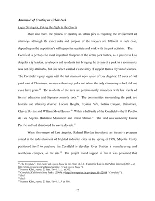 Anatomies of Creating an Urban Park
Legal Strategies; Taking the Fight to the Courts
More and more, the process of creating an urban park is requiring the involvement of
attorneys, although the exact roles and purpose of the lawyers are different in each case,
depending on the opposition’s willingness to negotiate and work with the park activists. The
Cornfield is perhaps the most important blueprint of the urban park battles, as it proved to Los
Angeles city leaders, developers and residents that bringing the dream of a park to a community
was not only attainable, but one which carried a wide array of support from a myriad of sources.
The Cornfield legacy began with the last abundant open space of Los Angeles: 32 acres of rail
yard, east of Chinatown, an area without any parks and where the only elementary school did not
even have grass.48
The residents of the area are predominantly minorities with low levels of
formal education and disproportionately poor.49
The communities surrounding the park are
historic and ethically diverse: Lincoln Heights, Elysian Park, Solano Canyon, Chinatown,
Chavez Ravine and William Mead Homes.50
Within a half-mile of the Cornfield is the El Pueblo
de Los Angeles Historical Monument and Union Station.51
The land was owned by Union
Pacific and laid abandoned for over a decade.52
When then-mayor of Los Angeles, Richard Riordan introduced an incentive program
aimed at the redevelopment of blighted industrial cites in the spring of 1999, Majestic Realty
positioned itself to purchase the Cornfield to develop River Station, a manufacturing and
warehouse complex, on the site.53
The project found support in that it was presumed that
48
The Cornfield – The Last Vast Green Space in the Heart of L.A., Center for Law in the Public Interest, (2005), at
http://clipi.org.ourwork/urbanparks.html (“Vast Green Space”).
49
Stanton Kibel, supra, 23 Stan. Envtl. L. J. at 305.
50
Cornfield, California State Parks, (2005), at http://www.parks.ca.gov/page_id=22984 (“Cornfield”).
51
Ibid.
52
Ibid.
53
Stanton Kibel, supra, 23 Stan. Envtl. L.J. at 308.
12
 