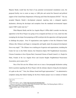 Majestic Realty would bear the brunt of any potential environmental remediation costs, the
proposed facility was to create as many as 1,000 jobs and carried the financial and political
support of the United States Department of Housing and Urban Development (HUD).54
The city
accepted Majestic Realty’s development proposal, requiring only a mitigated negative
declaration, allowing the developer and exemption from the mandated environmental impact
report (“EIR”) under state law.55
What Majestic Realty and the Los Angeles Mayor’s Office didn’t consider was that any
opposition to the River Project was going to be as targeted and fierce as it was, much less that
exempting the developer from preparing an EIR would provide the opposition with legal grounds
to challenge the project. Over 35 organizations came together to form the Chinatown Yards
Alliance (the Alliance) and began to strategically and legally attack the proposed development
from every angle.56
The Alliance was a melting pot of agencies and organizations, including the
Center for Law in the Public Interest, the Chinatown-Alpine Hill Neighborhood Association,
Citizens Committee to Save Elysian Park, Concerned Citizens of South Central L.A., People for
Parks, Friends of the Los Angeles River and Lincoln Heights Neighborhood Preservation
Association, just to name a few.57
One of the first acts the Alliance took was to issue a four-paragraph declaration setting
forth its position regarding the River Project with the ultimate objective being the development
of a park on the site.58
Next, the Alliance found itself legal representation.59
An administrative
complaint stating that federal funding for the River Station project was in violation of federal
54
Id. at 311.
55
Ibid.
56
Vast Green Space, supra, at http://clipi.org/ourwork/urbanparks.html.
57
Chinatown Cornfield’s Challengers Won’t Quit Dreaming of Open Space, The Planning Report, (2005), at
http:///www.ablinc.net/tpr/archive/july2000.html.
58
Stanton Kibel, supra, 23 Stan. Envtl. L.J. at 314.
59
Ibid.
13
 