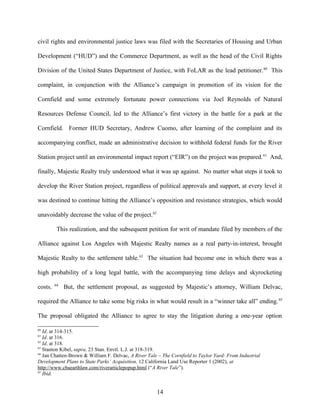 civil rights and environmental justice laws was filed with the Secretaries of Housing and Urban
Development (“HUD”) and the Commerce Department, as well as the head of the Civil Rights
Division of the United States Department of Justice, with FoLAR as the lead petitioner.60
This
complaint, in conjunction with the Alliance’s campaign in promotion of its vision for the
Cornfield and some extremely fortunate power connections via Joel Reynolds of Natural
Resources Defense Council, led to the Alliance’s first victory in the battle for a park at the
Cornfield. Former HUD Secretary, Andrew Cuomo, after learning of the complaint and its
accompanying conflict, made an administrative decision to withhold federal funds for the River
Station project until an environmental impact report (“EIR”) on the project was prepared.61
And,
finally, Majestic Realty truly understood what it was up against. No matter what steps it took to
develop the River Station project, regardless of political approvals and support, at every level it
was destined to continue hitting the Alliance’s opposition and resistance strategies, which would
unavoidably decrease the value of the project.62
This realization, and the subsequent petition for writ of mandate filed by members of the
Alliance against Los Angeles with Majestic Realty names as a real party-in-interest, brought
Majestic Realty to the settlement table.63
The situation had become one in which there was a
high probability of a long legal battle, with the accompanying time delays and skyrocketing
costs. 64
But, the settlement proposal, as suggested by Majestic’s attorney, William Delvac,
required the Alliance to take some big risks in what would result in a “winner take all” ending.65
The proposal obligated the Alliance to agree to stay the litigation during a one-year option
60
Id. at 314-315.
61
Id. at 316.
62
Id. at 318.
63
Stanton Kibel, supra, 23 Stan. Envtl. L.J. at 318-319.
64
Jan Chatten-Brown & William F. Delvac, A River Tale – The Cornfield to Taylor Yard: From Industrial
Development Plans to State Parks’ Acquisition, 12 California Land Use Reporter 1 (2002), at
http://www.cbaearthlaw.com/riverarticlepopup.html (“A River Tale”).
65
Ibid.
14
 