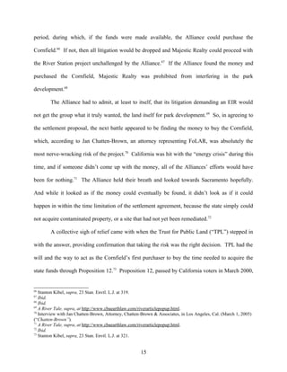 period, during which, if the funds were made available, the Alliance could purchase the
Cornfield.66
If not, then all litigation would be dropped and Majestic Realty could proceed with
the River Station project unchallenged by the Alliance.67
If the Alliance found the money and
purchased the Cornfield, Majestic Realty was prohibited from interfering in the park
development.68
The Alliance had to admit, at least to itself, that its litigation demanding an EIR would
not get the group what it truly wanted, the land itself for park development.69
So, in agreeing to
the settlement proposal, the next battle appeared to be finding the money to buy the Cornfield,
which, according to Jan Chatten-Brown, an attorney representing FoLAR, was absolutely the
most nerve-wracking risk of the project.70
California was hit with the “energy crisis” during this
time, and if someone didn’t come up with the money, all of the Alliances’ efforts would have
been for nothing.71
The Alliance held their breath and looked towards Sacramento hopefully.
And while it looked as if the money could eventually be found, it didn’t look as if it could
happen in within the time limitation of the settlement agreement, because the state simply could
not acquire contaminated property, or a site that had not yet been remediated.72
A collective sigh of relief came with when the Trust for Public Land (“TPL”) stepped in
with the answer, providing confirmation that taking the risk was the right decision. TPL had the
will and the way to act as the Cornfield’s first purchaser to buy the time needed to acquire the
state funds through Proposition 12.73
Proposition 12, passed by California voters in March 2000,
66
Stanton Kibel, supra, 23 Stan. Envtl. L.J. at 319.
67
Ibid.
68
Ibid.
69
A River Tale, supra, at http://www.cbaearthlaw.com/riverarticlepopup.html.
70
Interview with Jan Chatten-Brown, Attorney, Chatten-Brown & Associates, in Los Angeles, Cal. (March 1, 2005)
(“Chatten-Brown”).
71
A River Tale, supra, at http://www.cbaearthlaw.com/riverarticlepopup.html.
72
Ibid.
73
Stanton Kibel, supra, 23 Stan. Envtl. L.J. at 321.
15
 
