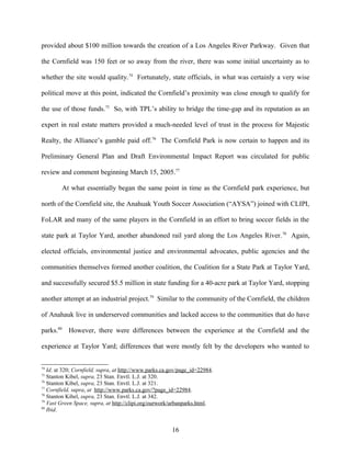 provided about $100 million towards the creation of a Los Angeles River Parkway. Given that
the Cornfield was 150 feet or so away from the river, there was some initial uncertainty as to
whether the site would quality.74
Fortunately, state officials, in what was certainly a very wise
political move at this point, indicated the Cornfield’s proximity was close enough to qualify for
the use of those funds.75
So, with TPL’s ability to bridge the time-gap and its reputation as an
expert in real estate matters provided a much-needed level of trust in the process for Majestic
Realty, the Alliance’s gamble paid off.76
The Cornfield Park is now certain to happen and its
Preliminary General Plan and Draft Environmental Impact Report was circulated for public
review and comment beginning March 15, 2005.77
At what essentially began the same point in time as the Cornfield park experience, but
north of the Cornfield site, the Anahuak Youth Soccer Association (“AYSA”) joined with CLIPI,
FoLAR and many of the same players in the Cornfield in an effort to bring soccer fields in the
state park at Taylor Yard, another abandoned rail yard along the Los Angeles River.78
Again,
elected officials, environmental justice and environmental advocates, public agencies and the
communities themselves formed another coalition, the Coalition for a State Park at Taylor Yard,
and successfully secured $5.5 million in state funding for a 40-acre park at Taylor Yard, stopping
another attempt at an industrial project.79
Similar to the community of the Cornfield, the children
of Anahauk live in underserved communities and lacked access to the communities that do have
parks.80
However, there were differences between the experience at the Cornfield and the
experience at Taylor Yard; differences that were mostly felt by the developers who wanted to
74
Id. at 320; Cornfield, supra, at http://www.parks.ca.gov/page_id=22984.
75
Stanton Kibel, supra, 23 Stan. Envtl. L.J. at 320.
76
Stanton Kibel, supra, 23 Stan. Envtl. L.J. at 321.
77
Cornfield, supra, at http://www.parks.ca.gov/?page_id=22984.
78
Stanton Kibel, supra, 23 Stan. Envtl. L.J. at 342.
79
Vast Green Space, supra, at http://clipi.org/ourwork/urbanparks.html.
80
Ibid.
16
 