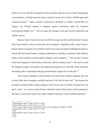 build on the sites and led to the parties involved actually using the courts as their battleground.
Lennar Partners, a Florida-based developer, wanted to use the site to build a 650,000 square foot
warehouse project.81
Again, instead of requiring the developer to conduct a formal EIR, Los
Angeles city officials adopted a mitigated negative declaration under the California
Environmental Quality Act.82
This was again the lynchpin in the park activist’s opposition and
ultimate success.
Because Taylor Yard did not have the HUD leverage that the Cornfield did the Coalition
had a larger hurdle to clear in securing the site for parkland. Regardless, after Lennar Partners’
blatant refusal to negotiate, the Coalition turned to the courts and legally challenged the lack of a
formal EIR and Lennar Partners’ resulting stubbornness in refusing to negotiate, unlike Majestic
Realty in the Cornfield, led all the parties straight to active litigation. 83
This time the Coalition
found itself engaged in a full hearing on the merits, and its resulting victors.84
The court set aside
the Mitigated Negative Declaration and ordered the preparation of a full EIR, which carried the
devastating effect of potentially delaying Lennar Partners’ project for several years.85
After losing in litigation, Lennar Partners was much more willing to negotiate and went
to State Parks about arranging a possible purchase of the land for park use.86
But because the
developer waited until after losing in litigation, there was no way to avoid the resulting fall in the
land’s value.87
As a result, Lennar Partners ultimately found itself having to sell the property to
the State at a lower price and less favorable conditions than those in the Cornfield acquisition.88
81
Stanton Kibel, supra, 23 Stan. Envtl. L.J. at 342.
82
Stanton Kibel, supra, 23 Stan. Envtl. L.J. at 342.
83
Flores, supra, Center for Law in the Public Interest, in Los Angeles, Cal. (March 2, 2005).
84
Stanton Kibel, supra, 23 Stan. Envtl. L.J. at 342.
85
Ibid.
86
Stanton Kibel, supra, 23 Stan. Envtl. L.J. at 342.
87
Ibid.
88
Ibid.
17
 