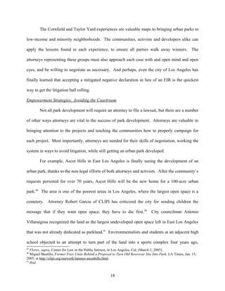 The Cornfield and Taylor Yard experiences are valuable maps to bringing urban parks to
low-income and minority neighborhoods. The communities, activists and developers alike can
apply the lessons found in each experience, to ensure all parties walk away winners. The
attorneys representing these groups must also approach each case with and open mind and open
eyes, and be willing to negotiate as necessary. And perhaps, even the city of Los Angeles has
finally learned that accepting a mitigated negative declaration in lieu of an EIR is the quickest
way to get the litigation ball rolling.
Empowerment Strategies; Avoiding the Courtroom
Not all park development will require an attorney to file a lawsuit, but there are a number
of other ways attorneys are vital to the success of park development. Attorneys are valuable in
bringing attention to the projects and teaching the communities how to properly campaign for
each project. Most importantly, attorneys are needed for their skills of negotiation, working the
system in ways to avoid litigation, while still getting an urban park developed.
For example, Ascot Hills in East Los Angeles is finally seeing the development of an
urban park, thanks to the non-legal efforts of both attorneys and activists. After the community’s
requests persisted for over 70 years, Ascot Hills will be the new home for a 100-acre urban
park.89
The area is one of the poorest areas in Los Angeles, where the largest open space is a
cemetery. Attorney Robert Garcia of CLIPI has criticized the city for sending children the
message that if they want open space, they have to die first.90
City councilman Antonio
Villaraigosa recognized the land as the largest undeveloped open space left in East Los Angeles
that was not already dedicated as parkland.91
Environmentalists and students at an adjacent high
school objected to an attempt to turn part of the land into a sports complex four years ago,
89
Flores, supra, Center for Law in the Public Interest, in Los Angeles, Cal. (March 2, 2005).
90
Miguel Bustillo, Former Foes Unite Behind a Proposal to Turn Old Reservoir Site Into Park, LA Times, Jan. 15,
2005, at http://clipi.org/ourwork/latimes-ascothills.html.
91
Ibid.
18
 