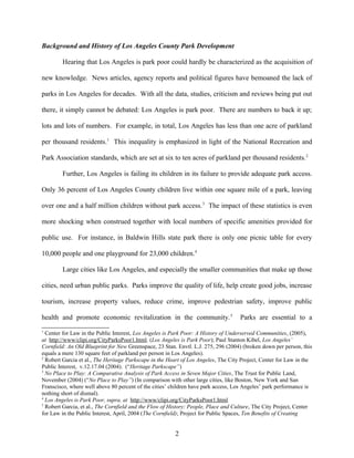 Background and History of Los Angeles County Park Development
Hearing that Los Angeles is park poor could hardly be characterized as the acquisition of
new knowledge. News articles, agency reports and political figures have bemoaned the lack of
parks in Los Angeles for decades. With all the data, studies, criticism and reviews being put out
there, it simply cannot be debated: Los Angeles is park poor. There are numbers to back it up;
lots and lots of numbers. For example, in total, Los Angeles has less than one acre of parkland
per thousand residents.1
This inequality is emphasized in light of the National Recreation and
Park Association standards, which are set at six to ten acres of parkland per thousand residents.2
Further, Los Angeles is failing its children in its failure to provide adequate park access.
Only 36 percent of Los Angeles County children live within one square mile of a park, leaving
over one and a half million children without park access.3
The impact of these statistics is even
more shocking when construed together with local numbers of specific amenities provided for
public use. For instance, in Baldwin Hills state park there is only one picnic table for every
10,000 people and one playground for 23,000 children.4
Large cities like Los Angeles, and especially the smaller communities that make up those
cities, need urban public parks. Parks improve the quality of life, help create good jobs, increase
tourism, increase property values, reduce crime, improve pedestrian safety, improve public
health and promote economic revitalization in the community.5
Parks are essential to a
1
Center for Law in the Public Interest, Los Angeles is Park Poor: A History of Underserved Communities, (2005),
at http://www/clipi.org/CityParksPoor1.html. (Los Angeles is Park Poor); Paul Stanton Kibel, Los Angeles’
Cornfield: An Old Blueprint for New Greenspace, 23 Stan. Envtl. L.J. 275, 296 (2004) (broken down per person, this
equals a mere 130 square feet of parkland per person in Los Angeles).
2
Robert Garcia et al., The Heritage Parkscape in the Heart of Los Angeles, The City Project, Center for Law in the
Public Interest, v.12.17.04 (2004). (“Heritage Parkscape”)
3
No Place to Play: A Comparative Analysis of Park Access in Seven Major Cities, The Trust for Public Land,
November (2004) (“No Place to Play”) (In comparison with other large cities, like Boston, New York and San
Franscisco, where well above 80 percent of the cities’ children have park access, Los Angeles’ park performance is
nothing short of dismal).
4
Los Angeles is Park Poor, supra, at http://www/clipi.org/CityParksPoor1.html
5
Robert Garcia, et al., The Cornfield and the Flow of History: People, Place and Culture, The City Project, Center
for Law in the Public Interest, April, 2004 (The Cornfield); Project for Public Spaces, Ten Benefits of Creating
2
 