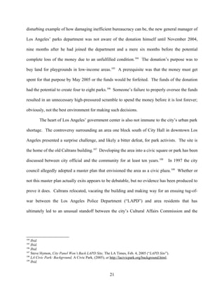 disturbing example of how damaging inefficient bureaucracy can be, the new general manager of
Los Angeles’ parks department was not aware of the donation himself until November 2004,
nine months after he had joined the department and a mere six months before the potential
complete loss of the money due to an unfulfilled condition.104
The donation’s purpose was to
buy land for playgrounds in low-income areas.105
A prerequisite was that the money must get
spent for that purpose by May 2005 or the funds would be forfeited. The funds of the donation
had the potential to create four to eight parks.106
Someone’s failure to properly oversee the funds
resulted in an unnecessary high-pressured scramble to spend the money before it is lost forever;
obviously, not the best environment for making such decisions.
The heart of Los Angeles’ government center is also not immune to the city’s urban park
shortage. The controversy surrounding an area one block south of City Hall in downtown Los
Angeles presented a surprise challenge, and likely a bitter defeat, for park activists. The site is
the home of the old Caltrans building.107
Developing the area into a civic square or park has been
discussed between city official and the community for at least ten years.108
In 1997 the city
council allegedly adopted a master plan that envisioned the area as a civic plaza.109
Whether or
not this master plan actually exits appears to be debatable, but no evidence has been produced to
prove it does. Caltrans relocated, vacating the building and making way for an ensuing tug-of-
war between the Los Angeles Police Department (“LAPD”) and area residents that has
ultimately led to an unusual standoff between the city’s Cultural Affairs Commission and the
104
Ibid.
105
Ibid.
106
Ibid.
107
Steve Hymon, City Panel Won’t Back LAPD Site, The LA Times, Feb. 4, 2005 (“LAPD Site”).
108
LA Civic Park: Background, A Civic Park, (2005), at http://lacivicpark.org/background.html.
109
Ibid.
21
 