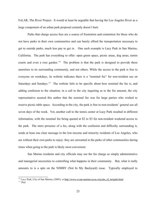FoLAR, The River Project. It would at least be arguable that having the Los Angeles River as a
large component of an urban park proposal certainly doesn’t hurt.
Parks that charge access fees are a source of frustration and contention for those who do
not have parks in their own communities and can barely afford the transportation necessary to
get to outside parks, much less pay to get in. One such example is Lacy Park in San Marino,
California. The park has everything to offer: open green space, picnic areas, dog areas, tennis
courts and even a rose garden.116
The problem is that the park is designed to provide these
amenities to its surrounding community, and not others. While the access to the park is free to
everyone on weekdays, its website indicates there is a “nominal fee” for non-resident use on
Saturdays and Sundays.117
The website fails to be specific about how nominal the fee is, and
adding confusion to the situation, in a call to the city inquiring as to the fee amount, the city
representative assured this author that the nominal fee was for large parties who wished to
reserve picnic table space. According to the city, the park is free to non-residents’ general use all
seven days of the week. Yet, another call to the tennis center at Lacy Park resulted in different
information, with the nominal fee being quoted at $2 to $3 for non-resident weekend access to
the park. The mere presence of a fee, along with the confusion and difficulty surrounding it,
sends at least one clear message to the low-income and minority residents of Los Angeles, who
are without their own parks to enjoy: they are unwanted in the parks of other communities during
times when going to the park is likely most convenient.
San Marino residents and city officials may see the fee charge as simply administrative
and managerial necessities to controlling what happens in their community. But, what it really
amounts to is a spin on the NIMBY (Not In My Backyard) issue. Typically employed to
116
Lacy Park, City of San Marino, (2005), at http://www.ci.san-marino.ca.us./city/pts_of_int/park.html.
117
Ibid.
23
 