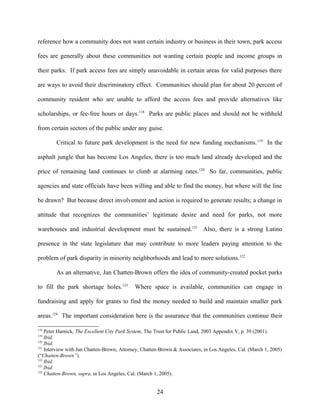 reference how a community does not want certain industry or business in their town, park access
fees are generally about these communities not wanting certain people and income groups in
their parks. If park access fees are simply unavoidable in certain areas for valid purposes there
are ways to avoid their discriminatory effect. Communities should plan for about 20 percent of
community resident who are unable to afford the access fees and provide alternatives like
scholarships, or fee-free hours or days.118
Parks are public places and should not be withheld
from certain sectors of the public under any guise.
Critical to future park development is the need for new funding mechanisms.119
In the
asphalt jungle that has become Los Angeles, there is too much land already developed and the
price of remaining land continues to climb at alarming rates.120
So far, communities, public
agencies and state officials have been willing and able to find the money, but where will the line
be drawn? But because direct involvement and action is required to generate results; a change in
attitude that recognizes the communities’ legitimate desire and need for parks, not more
warehouses and industrial development must be sustained.121
Also, there is a strong Latino
presence in the state legislature that may contribute to more leaders paying attention to the
problem of park disparity in minority neighborhoods and lead to more solutions.122
As an alternative, Jan Chatten-Brown offers the idea of community-created pocket parks
to fill the park shortage holes.123
Where space is available, communities can engage in
fundraising and apply for grants to find the money needed to build and maintain smaller park
areas.124
The important consideration here is the assurance that the communities continue their
118
Peter Harnick, The Excellent City Park System, The Trust for Public Land, 2003 Appendix V, p. 39 (2001).
119
Ibid.
120
Ibid.
121
Interview with Jan Chatten-Brown, Attorney, Chatten-Brown & Associates, in Los Angeles, Cal. (March 1, 2005)
(“Chatten-Brown”).
122
Ibid.
123
Ibid.
124
Chatten-Brown, supra, in Los Angeles, Cal. (March 1, 2005).
24
 