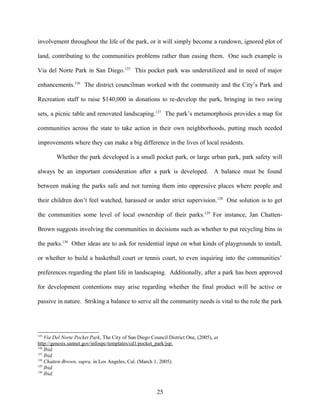 involvement throughout the life of the park, or it will simply become a rundown, ignored plot of
land, contributing to the communities problems rather than easing them. One such example is
Via del Norte Park in San Diego.125
This pocket park was underutilized and in need of major
enhancements.126
The district councilman worked with the community and the City’s Park and
Recreation staff to raise $140,000 in donations to re-develop the park, bringing in two swing
sets, a picnic table and renovated landscaping.127
The park’s metamorphosis provides a map for
communities across the state to take action in their own neighborhoods, putting much needed
improvements where they can make a big difference in the lives of local residents.
Whether the park developed is a small pocket park, or large urban park, park safety will
always be an important consideration after a park is developed. A balance must be found
between making the parks safe and not turning them into oppressive places where people and
their children don’t feel watched, harassed or under strict supervision.128
One solution is to get
the communities some level of local ownership of their parks.129
For instance, Jan Chatten-
Brown suggests involving the communities in decisions such as whether to put recycling bins in
the parks.130
Other ideas are to ask for residential input on what kinds of playgrounds to install,
or whether to build a basketball court or tennis court, to even inquiring into the communities’
preferences regarding the plant life in landscaping. Additionally, after a park has been approved
for development contentions may arise regarding whether the final product will be active or
passive in nature. Striking a balance to serve all the community needs is vital to the role the park
125
Via Del Norte Pocket Park, The City of San Diego Council District One, (2005), at
http://genesis.sannet.gov/infospc/templates/cd1/pocket_park/jsp.
126
Ibid.
127
Ibid.
128
Chatten-Brown, supra, in Los Angeles, Cal. (March 1, 2005).
129
Ibid.
130
Ibid.
25
 