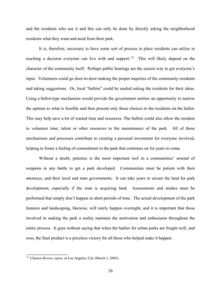 and the residents who use it and this can only be done by directly asking the neighborhood
residents what they want and need from their park.
It is, therefore, necessary to have some sort of process in place residents can utilize in
reaching a decision everyone can live with and support.131
This will likely depend on the
character of the community itself. Perhaps public hearings are the easiest way to get everyone’s
input. Volunteers could go door-to-door making the proper inquiries of the community residents
and taking suggestions. Or, local “ballots” could be mailed asking the residents for their ideas.
Using a ballot-type mechanism would provide the government entities an opportunity to narrow
the options to what is feasible and then present only those choices to the residents on the ballot.
This may help save a lot of wasted time and resources. The ballots could also allow the resident
to volunteer time, talent or other resources to the maintenance of the park. All of these
mechanisms and processes contribute to creating a personal investment for everyone involved,
helping to foster a feeling of commitment to the park that continues on for years to come.
Without a doubt, patience is the most important tool in a communities’ arsenal of
weapons in any battle to get a park developed. Communities must be patient with their
attorneys, and their local and state governments. It can take years to secure the land for park
development, especially if the state is acquiring land. Assessments and studies must be
performed that simply don’t happen in short periods of time. The actual development of the park
features and landscaping, likewise, will rarely happen overnight, and it is important that those
involved in making the park a reality maintain the motivation and enthusiasm throughout the
entire process. It goes without saying that when the battles for urban parks are fought well, and
won, the final product is a priceless victory for all those who helped make it happen.
131
Chatten-Brown, supra, in Los Angeles, Cal. (March 1, 2005).
26
 