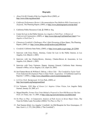 Biography
1. About FoLAR, Friends of the Los Angeles River (2005), at
http://www.folar.org/about.html
2. California Performance Review’s Recommendation Puts Baldwin Hills Conservancy in
Jeopardy, The Planning Report, (2005), at http://www.planningreport.com/tpr.html
3. California Public Resources Code, § 33000 et. Seq.
4. Center for Law in the Public Interest, Los Angeles is Park Poor: A History of
Underserved Communities, (2005), at http://www/clipi.org/CityParksPoor1.html (“Los
Angeles is Park Poor”)
5. Chinatown Cornfield’s Challengers Won’t Quit Dreaming of Open Space, The Planning
Report, (2005), at http:///www.ablinc.net/tpr/archive/july2000.html
6. Cornfield, California State Parks, (2005), at http://www.parks.ca.gov/page_id=22984
7. Interview with Erica Flores, Attorney, Center for Law in the Public Interest, in Los
Angeles, Cal. (March 2, 2005)
8. Interview with Jan Chatten-Brown, Attorney, Chatten-Brown & Associates, in Los
Angeles, Cal. (March 1, 2005)
9. Interview with Terry Fujimoto, Deputy Attorney General, California State Attorney
General’s Office, in Los Angeles, Cal. (April 28, 2005)
10. Jan Chatten-Brown & William F. Delvac, A River Tale – The Cornfield to Taylor Yard:
From Industrial Development Plans to State Parks’ Acquisition, 12 California Land Use
Reporter 1 (2002), at http://www.cbaearthlaw.com/riverarticlepopup.html.
11. LA Civic Park: Background, A Civic Park, (2005), at
http://lacivicpark.org/background.html
12. Liz Valsamis, 1930 Map of Green L.A. Inspires Urban Vision, Los Angeles Daily
Journal, January 28, 2005, at 1
13. Miguel Bustillo, Former Foes Unite Behind a Proposal to Turn Old Reservoir Site Into
Park, LA Times, Jan. 15, 2005, at http://clipi.org/ourwork/latimes-ascothills.html
14. No Place to Play: A Comparative Analysis of Park Access in Seven Major Cities, The
Trust for Public Land, November (2004) (“No Place to Play”)
15. Paul Stanton Kibel, Los Angeles’ Cornfield: An Old Blueprint for New Greenspace, 23
Stan. Envtl. L.J. 275, 296 (2004). (“The Cornfield”)
27
 