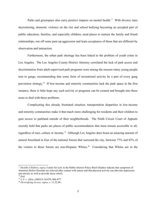 Parks and greenspace also carry positive impacts on mental health.17
With divorce rates
skyrocketing, domestic violence on the rise and school bullying becoming an accepted part of
public education, families, and especially children, need places to nurture the family and friend
relationships, run off some pent up aggression and learn acceptance of those that are different by
observation and interaction.
Furthermore, the urban park shortage has been linked to the problem of youth crime in
Los Angeles. The Los Angeles County District Attorney correlated the lack of park access and
discrimination from adult-supervised park programs were among the reasons many young people
turn to gangs, recommending that some form of recreational activity be a part of every gang
prevention strategy.18
If low-income and minority communities lack the park space in the first
instance, there is little hope any such activity or programs can be created and brought into these
areas to deal with these problems.
Complicating this already frustrated situation, transportation disparities in low-income
and minority communities make it that much more challenging for residents and their children to
gain access to parkland outside of their neighborhoods. The Ninth Circuit Court of Appeals
recently held that parks are places of public accommodation that must remain accessible to all,
regardless of race, culture or income.19
Although Los Angeles does boast an amazing amount of
natural forestland in four of the national forests that surround the city, between 77% and 83% of
the visitors to those forests are non-Hispanic Whites.20
Considering that Whites are in the
17
Healthy Children, supra, Center for Law in the Public Interest Policy Brief (Studies indicate that symptoms of
Attention Deficit Disorder are relieved after contact with nature and that physical activity can alleviate depression
and anxiety as well as provide stress relief).
18
Ibid.
19
U.S. v. Allen, (2003) F.3d 870, 886-877.
20
Diversifying Access, supra, v. 11.22.04 .
5
 