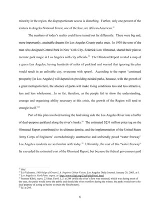 minority in the region, the disproportionate access is disturbing. Further, only one percent of the
visitors to Angeles National Forest, one of the four, are African-American.21
The numbers of today’s reality could have turned out far differently. There were big and,
more importantly, attainable dreams for Los Angeles County parks once. In 1930 the sons of the
man who designed Central Park in New York City, Federick Law Olmstead, shared their plan to
recreate park magic in Los Angeles with city officials.22
The Olmstead Report created a map of
a green Los Angeles, having hundreds of miles of parkland and warned that ignoring his plan
would result in an unlivable city, overcome with sprawl. According to the report “continued
prosperity [in Los Angeles] will depend on providing needed parks, because, with the growth of
a great metropolis here, the absence of parks will make living conditions less and less attractive,
less and less wholesome…In so far, therefore, as the people fail to show the understanding,
courage and organizing ability necessary at this crisis, the growth of the Region will tend to
strangle itself.”23
Part of this plan involved turning the land along side the Los Angeles River into a buffer
of dual-purpose parkland along the river’s banks.24
The estimated $231 million price tag on the
Olmstead Report contributed to its ultimate demise, and the implementation of the United States
Army Corps of Engineers’ overwhelmingly unattractive and unfriendly paved “water freeway”
Los Angeles residents are so familiar with today.25
Ultimately, the cost of this “water freeway”
far exceeded the estimated cost of the Olmstead Report, but because the federal government paid
21
Ibid.
22
Liz Valsamis, 1930 Map of Green L.A. Inspires Urban Vision, Los Angeles Daily Journal, January 28, 2005, at 1.
23
Los Angeles is Park Poor, supra, at http://www/clipi.org/CityParksPoor1.html
24
Stanton Kibel, supra, 23 Stan. Envtl. L.J. at 294 (while the river’s flow was minimal, which was during most of
the year, the parks would serve the public and should the river overflow during the winter, the parks would serve the
dual purpose of acting as basins to retain the floodwaters).
25
Id. at 295.
6
 