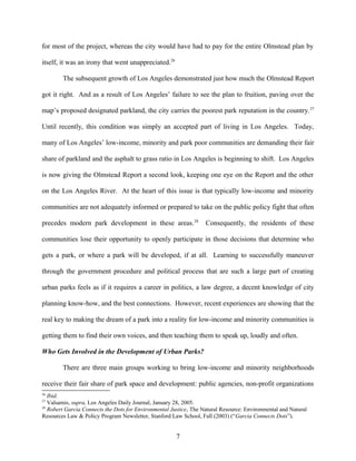 for most of the project, whereas the city would have had to pay for the entire Olmstead plan by
itself, it was an irony that went unappreciated.26
The subsequent growth of Los Angeles demonstrated just how much the Olmstead Report
got it right. And as a result of Los Angeles’ failure to see the plan to fruition, paving over the
map’s proposed designated parkland, the city carries the poorest park reputation in the country.27
Until recently, this condition was simply an accepted part of living in Los Angeles. Today,
many of Los Angeles’ low-income, minority and park poor communities are demanding their fair
share of parkland and the asphalt to grass ratio in Los Angeles is beginning to shift. Los Angeles
is now giving the Olmstead Report a second look, keeping one eye on the Report and the other
on the Los Angeles River. At the heart of this issue is that typically low-income and minority
communities are not adequately informed or prepared to take on the public policy fight that often
precedes modern park development in these areas.28
Consequently, the residents of these
communities lose their opportunity to openly participate in those decisions that determine who
gets a park, or where a park will be developed, if at all. Learning to successfully maneuver
through the government procedure and political process that are such a large part of creating
urban parks feels as if it requires a career in politics, a law degree, a decent knowledge of city
planning know-how, and the best connections. However, recent experiences are showing that the
real key to making the dream of a park into a reality for low-income and minority communities is
getting them to find their own voices, and then teaching them to speak up, loudly and often.
Who Gets Involved in the Development of Urban Parks?
There are three main groups working to bring low-income and minority neighborhoods
receive their fair share of park space and development: public agencies, non-profit organizations
26
Ibid.
27
Valsamis, supra, Los Angeles Daily Journal, January 28, 2005.
28
Robert Garcia Connects the Dots for Environmental Justice, The Natural Resource: Environmental and Natural
Resources Law & Policy Program Newsletter, Stanford Law School, Fall (2003) (“Garcia Connects Dots”).
7
 