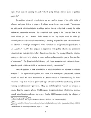 enjoys freer reign in reaching its goals without going through endless levels of political
approvals.34
In addition, non-profit organizations are an excellent source of the right kinds of
influence and power desired to get parks developed where they are most needed. These groups
are particularly skilled at building coalitions and serving as a vital link between the public
leaders and community residents. An example of such a group is the Center for Law in the
Public Interest (“CLIPI”). Robert Garcia, director of The City Project, heads this small, yet
extremely effective, office of just three attorneys. The City Project works with various coalitions
and alliances to campaign for improved parks, recreation and playgrounds for poorer areas of
Los Angeles.35
CLIPI’s first engages in negotiation with public officials and community
education to get parks developed where they are most needed. The agency utilizes the litigation
process as a last resort in its mission to ensure underserved communities receive their fair share
of greenspace.36
The litigation is built from a civil rights perspective and a disparate impact
regarding public benefits available to low-income, minority communities.37
CLIPI’s approach to park development is multi-dimensional and includes six separate
strategies.38
The organization is guided by a vision of a web of parks, playgrounds, schools,
beaches and transit that serves diverse users. CLIPI also believes in coalition building and public
education. They then focus on policy and legal advocacy outside the courts using political,
planning and administrative processes. They use multidisciplinary research and analysis to
provide data that supports reform. CLIPI engages its opponents in an effort to find common
ground, using litigation only as a last resort. Finally, CLIPI manages to alter the relations of
34
Fujimoto, supra, April 28, 2005.
35
Garcia Connects the Dots, supra, The Natural Resource, Stanford Law School, Fall (2003).
36
Ibid.
37
Interview with Erica Flores, Attorney, Center for Law in the Public Interest, in Los Angeles, Cal. (March 2, 2005)
(“Flores”).
38
Robert Garcia, et al, Heritage Parkscape, supra, v.12.17.04.
9
 