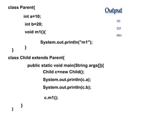 class Parent{
}
int a=10;
int b=20;
void m1(){
System.out.println("m1");
}
class Child extends Parent{
}
public static void main(String args[]){
}
Child c=new Child();
System.out.println(c.a);
System.out.println(c.b);
c.m1();
Output
10
20
m1
 