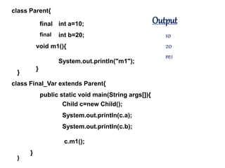 class Parent{
}
int a=10;
int b=20;
void m1(){
System.out.println("m1");
}
class Final_Var extends Parent{
}
public static void main(String args[]){
}
Child c=new Child();
System.out.println(c.a);
System.out.println(c.b);
c.m1();
final
final
Output
10
20
m1
 
