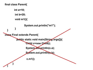 final class Parent{
}
int a=10;
int b=20;
void m1(){
System.out.println("m1");
}
class Final extends Parent{
}
public static void main(String args[]){
}
Child c=new Child();
System.out.println(c.a);
System.out.println(c.b);
c.m1();
 