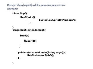 Developer should explicitly call the super class parameterized
constructor
class Sup5{
}
Class Sub5 extends Sup5{
}
Sub5(){
}
Super(20);
Sup5(int a){
System.out.println(“int-arg”);
}
public static void main(String args[]){
Sub5 sb=new Sub5();
}
 