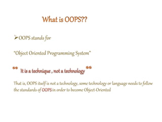 OOPS stands for
“Object Oriented Programming System”
That is, OOPS itself is not a technology, some technology or language needs to follow
the standards of in order to become Object-Oriented
 