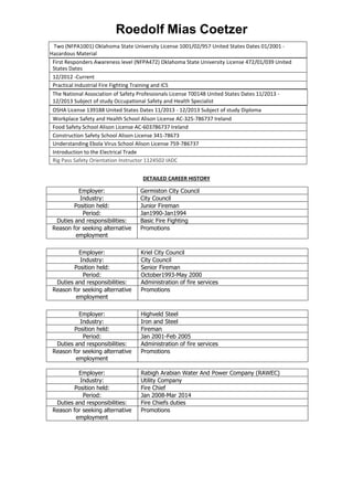 Roedolf Mias Coetzer
Two (NFPA1001) Oklahoma State University License 1001/02/957 United States Dates 01/2001 -
Hazardous Material
First Responders Awareness level (NFPA472) Oklahoma State University License 472/01/039 United
States Dates
12/2012 -Current
Practical Industrial Fire Fighting Training and ICS
The National Association of Safety Professionals License T00148 United States Dates 11/2013 -
12/2013 Subject of study Occupational Safety and Health Specialist
OSHA License 139188 United States Dates 11/2013 - 12/2013 Subject of study Diploma
Workplace Safety and Health School Alison License AC-325-786737 Ireland
Food Safety School Alison License AC-603786737 Ireland
Construction Safety School Alison License 341-78673
Understanding Ebola Virus School Alison License 759-786737
Introduction to the Electrical Trade
Rig Pass Safety Orientation Instructor 1124502 IADC
DETAILED CAREER HISTORY
Employer: Germiston City Council
Industry: City Council
Position held: Junior Fireman
Period: Jan1990-Jan1994
Duties and responsibilities: Basic Fire Fighting
Reason for seeking alternative
employment
Promotions
Employer: Kriel City Council
Industry: City Council
Position held: Senior Fireman
Period: October1993-May 2000
Duties and responsibilities: Administration of fire services
Reason for seeking alternative
employment
Promotions
Employer: Highveld Steel
Industry: Iron and Steel
Position held: Fireman
Period: Jan 2001-Feb 2005
Duties and responsibilities: Administration of fire services
Reason for seeking alternative
employment
Promotions
Employer: Rabigh Arabian Water And Power Company (RAWEC)
Industry: Utility Company
Position held: Fire Chief
Period: Jan 2008-Mar 2014
Duties and responsibilities: Fire Chiefs duties
Reason for seeking alternative
employment
Promotions
 