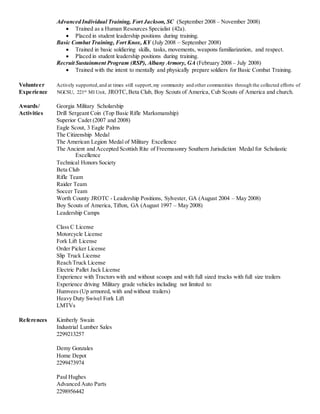 Advanced Individual Training, Fort Jackson, SC (September 2008 – November 2008)
 Trained as a Human Resources Specialist (42a).
 Placed in student leadership positions during training.
Basic Combat Training, Fort Knox, KY (July 2008 – September 2008)
 Trained in basic soldiering skills, tasks, movements, weapons familiarization, and respect.
 Placed in student leadership positions during training.
Recruit Sustainment Program (RSP), Albany Armory, GA (February 2008 – July 2008)
 Trained with the intent to mentally and physically prepare soldiers for Basic Combat Training.
Volunteer Actively supported,and at times still support,my community and other communities through the collected efforts of
Experience NGCSU, 221st MI Unit, JROTC,Beta Club, Boy Scouts of America, Cub Scouts of America and church.
Awards/ Georgia Military Scholarship
Activities Drill Sergeant Coin (Top Basic Rifle Marksmanship)
Superior Cadet (2007 and 2008)
Eagle Scout, 3 Eagle Palms
The Citizenship Medal
The American Legion Medal of Military Excellence
The Ancient and Accepted Scottish Rite of Freemasonry Southern Jurisdiction Medal for Scholastic
Excellence
Technical Honors Society
Beta Club
Rifle Team
Raider Team
Soccer Team
Worth County JROTC - Leadership Positions, Sylvester, GA (August 2004 – May 2008)
Boy Scouts of America, Tifton, GA (August 1997 – May 2008)
Leadership Camps
Class C License
Motorcycle License
Fork Lift License
Order Picker License
Slip Truck License
Reach Truck License
Electric Pallet Jack License
Experience with Tractors with and without scoops and with full sized trucks with full size trailers
Experience driving Military grade vehicles including not limited to:
Humvees (Up armored, with and without trailers)
Heavy Duty Swivel Fork Lift
LMTVs
References Kimberly Swain
Industrial Lumber Sales
2299213257
Demy Gonzales
Home Depot
2299473974
Paul Hughes
Advanced Auto Parts
2298956442
 