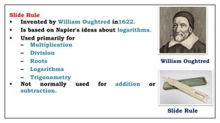 Slide Rule
• Invented by William Oughtred in1622.
• Is based on Napier's ideas about logarithms.
• Used primarily for
– Multiplication
– Division
– Roots William Oughtred
– Logarithms
– Trigonometry
• Not normally used for addition or
subtraction.
Slide Rule
 
