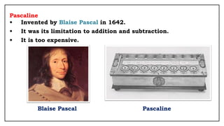Pascaline
• Invented by Blaise Pascal in 1642.
• It was its limitation to addition and subtraction.
• It is too expensive.
Blaise Pascal Pascaline
 