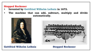 Stepped Reckoner
• Invented by Gottfried Wilhelm Leibniz in 1672.
• The machine that can add, subtract, multiply and divide
automatically.
Gottfried Wilhelm Leibniz Stepped Reckoner
 
