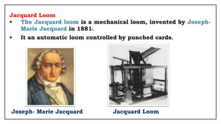Jacquard Loom
• The Jacquard loom is a mechanical loom, invented by Joseph-
Marie Jacquard in 1881.
• It an automatic loom controlled by punched cards.
Joseph- Marie Jacquard Jacquard Loom
 