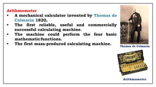 Arithmometer
• A mechanical calculator invented by Thomas de
Colmarin 1820,
• The first reliable, useful and commercially
successful calculating machine.
• The machine could perform the four basic
mathematicfunctions.
• The first mass-produced calculating machine.
 