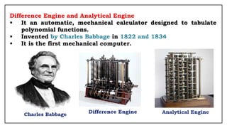 Difference Engine and Analytical Engine
• It an automatic, mechanical calculator designed to tabulate
polynomial functions.
• Invented by Charles Babbage in 1822 and 1834
• It is the first mechanical computer.
 