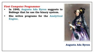First Computer Programmer
• In 1840, Augusta Ada Byron suggests to
Babbage that he use the binary system.
• She writes programs for the Analytical
Engine.
Augusta Ada Byron
 