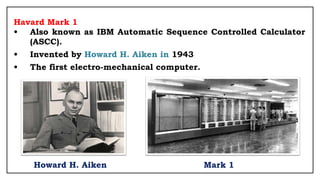 Havard Mark 1
• Also known as IBM Automatic Sequence Controlled Calculator
(ASCC).
• Invented by Howard H. Aiken in 1943
• The first electro-mechanical computer.
Howard H. Aiken Mark 1
 