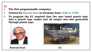 Z1
• The first programmable computer.
• Created by Konrad Zuse in Germany from 1936 to 1938.
• To program the Z1 required that the user insert punch tape
into a punch tape reader and all output was also generated
through punch tape.
Konrad Zuse Z1
 