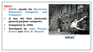 ENIAC
• ENIAC stands for Electronic
Numerical Integrator and
Computer.
• It was the first electronic
general-purpose computer.
• Completed in 1946.
• Developed by John Presper
Eckert and John W. Mauchl.
ENIAC
 