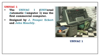 UNIVAC 1
• The UNIVAC I (UNIVersal
Automatic Computer 1) was the
first commercial computer.
• Designed by J. Presper Eckert
and John Mauchly.
UNIVAC 1
 