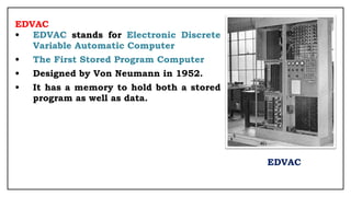 EDVAC
• EDVAC stands for Electronic Discrete
Variable Automatic Computer
• The First Stored Program Computer
• Designed by Von Neumann in 1952.
• It has a memory to hold both a stored
program as well as data.
EDVAC
 