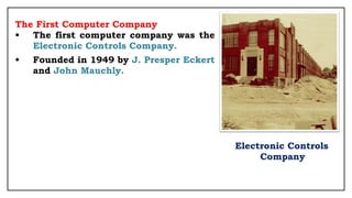 The First Computer Company
• The first computer company was the
Electronic Controls Company.
• Founded in 1949 by J. Presper Eckert
and John Mauchly.
Electronic Controls
Company
 