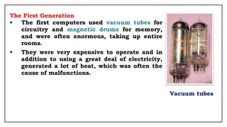 The First Generation
• The first computers used vacuum tubes for
circuitry and magnetic drums for memory,
and were often enormous, taking up entire
rooms.
• They were very expensive to operate and in
addition to using a great deal of electricity,
generated a lot of heat, which was often the
cause of malfunctions.
Vacuum tubes
 