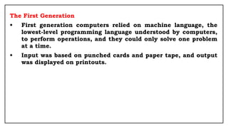 The First Generation
• First generation computers relied on machine language, the
lowest-level programming language understood by computers,
to perform operations, and they could only solve one problem
at a time.
• Input was based on punched cards and paper tape, and output
was displayed on printouts.
 